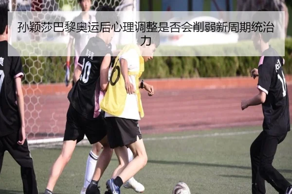 孙颖莎巴黎奥运后心理调整是否会削弱新周期统治力